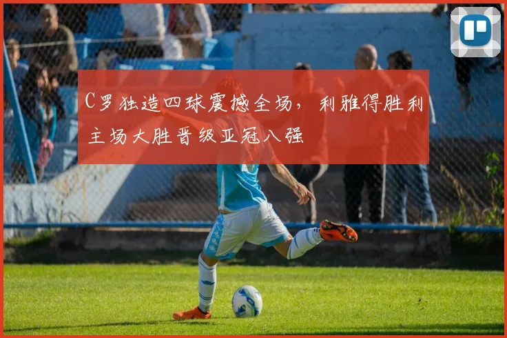 C罗独造四球震撼全场,利雅得胜利主场大胜晋级亚冠八强 - 星空体育足球直播