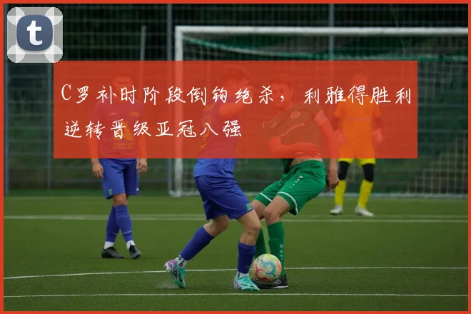 C罗补时阶段倒钩绝杀,利雅得胜利逆转晋级亚冠八强 - 星空体育足球直播
