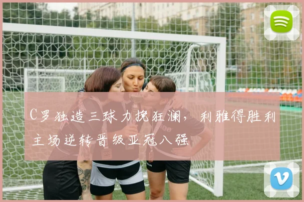 C罗独造三球力挽狂澜,利雅得胜利主场逆转晋级亚冠八强 - 星空体育足球直播