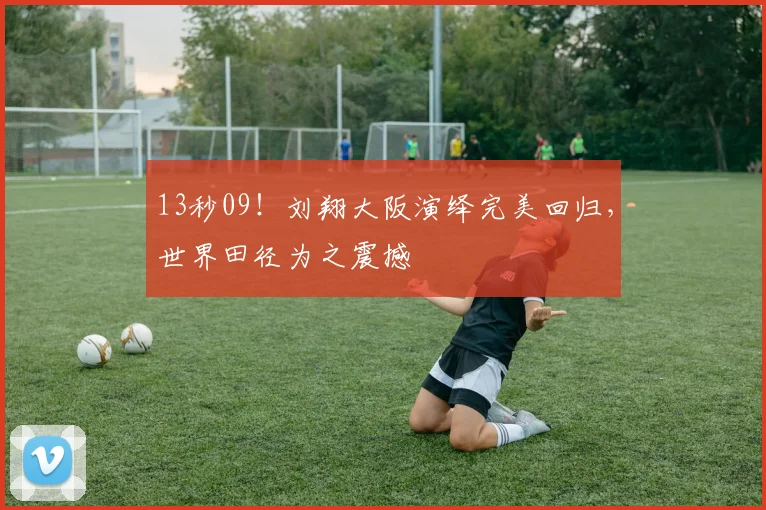 13秒09!刘翔大阪演绎完美回归,世界田径为之震撼 - 星空体育足球直播