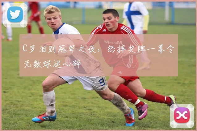 C罗泪别冠军之夜,怒摔奖牌一幕令无数球迷心碎 - 星空体育足球直播