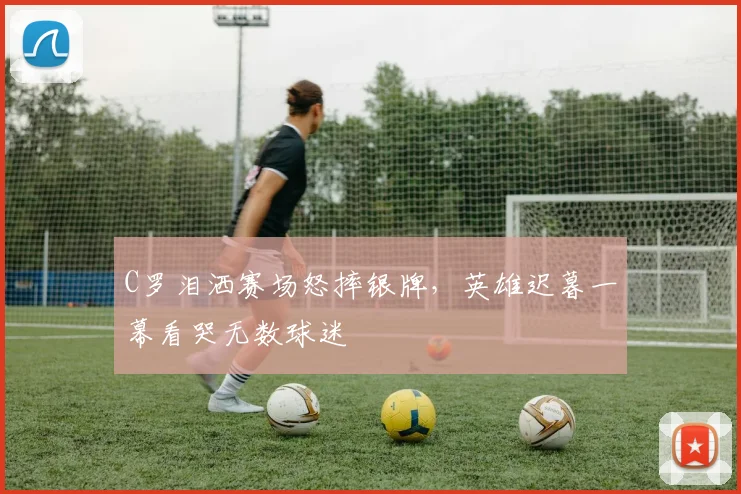 C罗泪洒赛场怒摔银牌,英雄迟暮一幕看哭无数球迷 - 星空体育足球直播