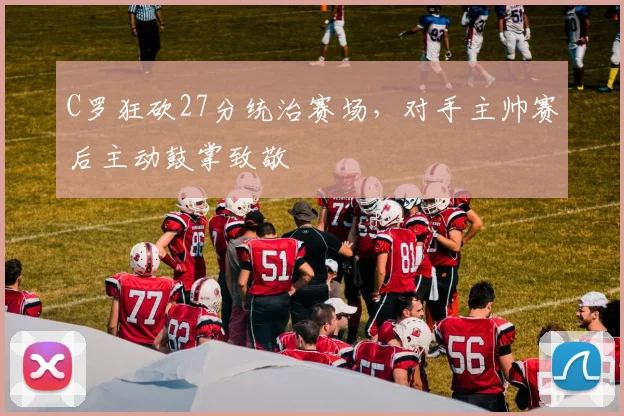 C罗狂砍27分统治赛场,对手主帅赛后主动鼓掌致敬 - 星空体育足球直播