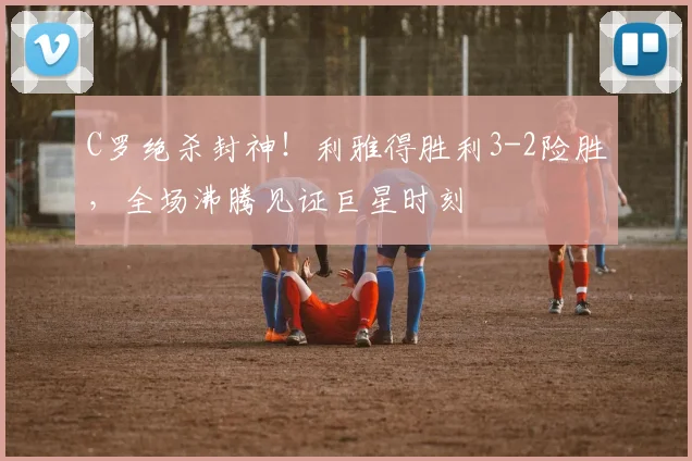 C罗绝杀封神!利雅得胜利3-2险胜,全场沸腾见证巨星时刻 - 星空体育足球直播